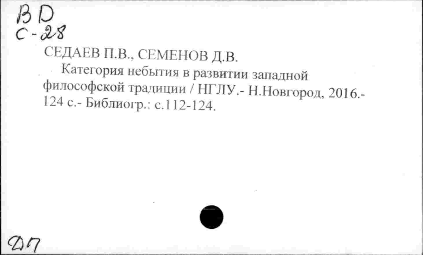 ﻿СЕДАЕВ П.В., СЕМЕНОВ Д.В.
Категория небытия в развитии западной философской традиции / НГЛУ,- Н.Новгород, 2016,-124 с.- Библиогр.: с.112-124.
0^7